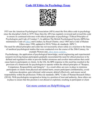 Code Of Ethics In Psychology Essay
1953 saw the American Psychological Association (APA) enact the first ethics code in psychology
since the discipline's birth in 1879. Since then the APA has regularly reviewed and revised this code
to ensure its continued relevance with ethical principles in psychology ("Ethical Principles of
Psychologists and Code of Conduct,"). In addition The British Psychological Society (BPS) has
maintained a Code of Ethics and Conduct, by Royal Charter, since 1985 and a Code of Human
Ethics since 1990, updated in 2014 ("Ethics & standards | BPS,").
The need for ethical principles and codes has not necessarily arisen solely as a reaction to the litany
of unethical psychological studies that were conducted over the course of the 20th Century; for
example Watson and...show more content...
Psychotherapy, the application of psychological knowledge, social engineering and experimental
research involving human participants gradually necessitated the need for ethical practices to be
defined and regulated in order to prevent further erroneous and cavalier interventions that could
cause harm to participants or clients. In the UK, the BPS response to this need has resulted in the
provision of a framework for psychologists to operate within the ethical principles of "Respect,
Competence, Responsibility and Integrity". As a result ethics are now in place to minimise
participants or clients from physical and mental harm; ensure participant confidentiality; avoid
malicious deception; gain informed valid consent; debrief effectively; and ensure social
responsibility within the profession ("Ethics & standards | BPS," Codes of Human Research Ethics
(2014)). With psychologists recognised as being in a position of trust and authority, these ethics are
in place to ensure that this position is not abused or exploited, resulting in participant or client
Get more content on HelpWriting.net
 
