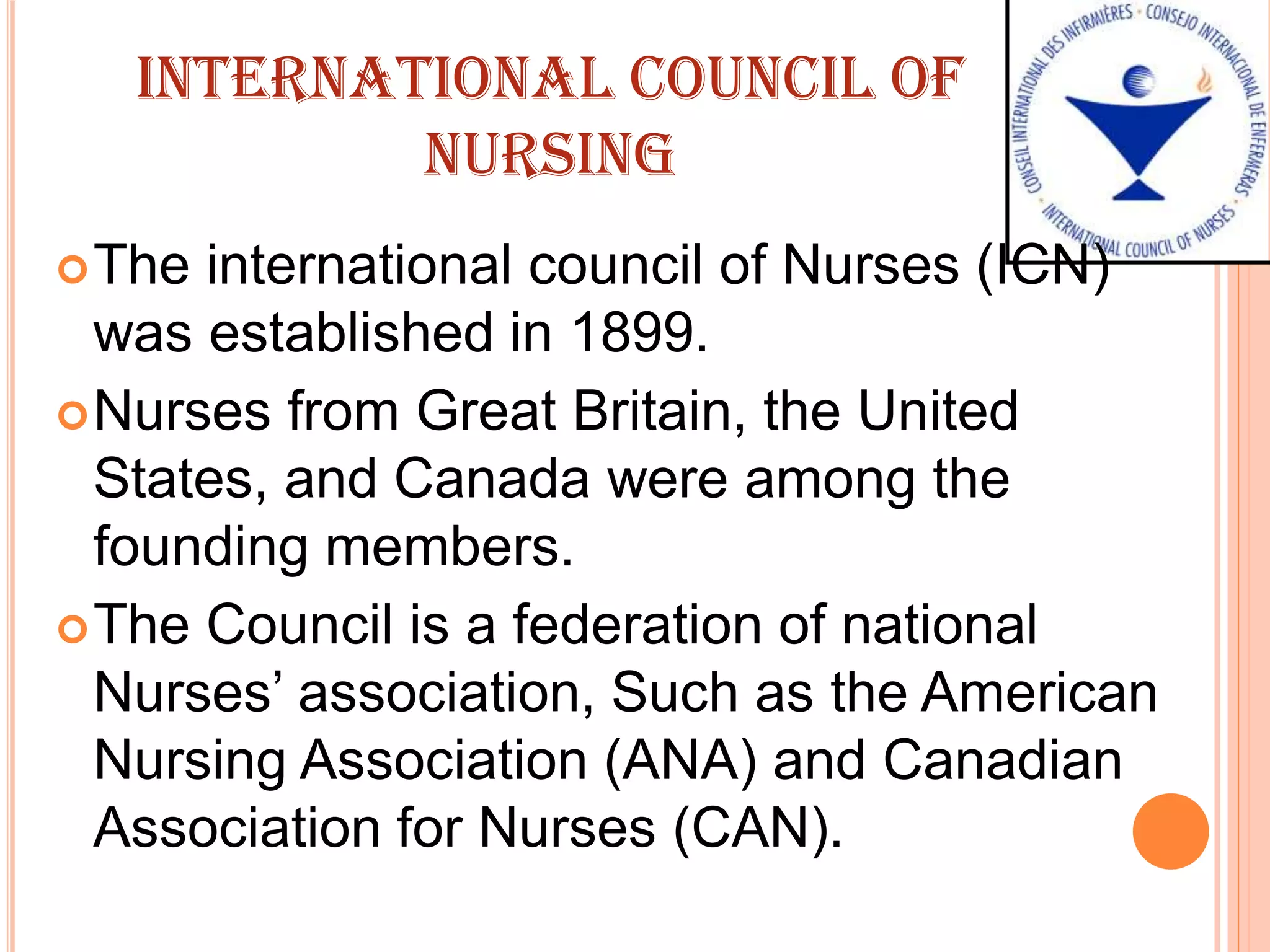 INTERNATIONAL COUNCIL OF
NURSING
The international council of Nurses (ICN)
was established in 1899.
Nurses from Great Britain, the United
States, and Canada were among the
founding members.
The Council is a federation of national
Nurses’ association, Such as the American
Nursing Association (ANA) and Canadian
Association for Nurses (CAN).
 