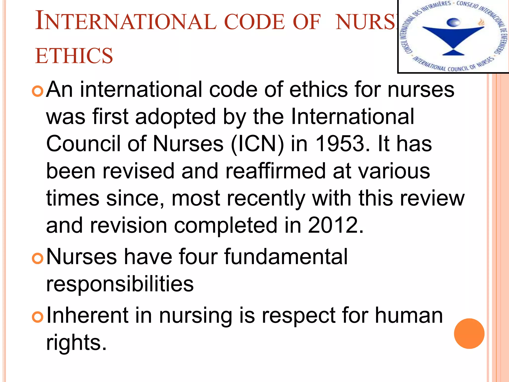 INTERNATIONAL CODE OF NURSING
ETHICS
An international code of ethics for nurses
was first adopted by the International
Council of Nurses (ICN) in 1953. It has
been revised and reaffirmed at various
times since, most recently with this review
and revision completed in 2012.
Nurses have four fundamental
responsibilities
Inherent in nursing is respect for human
rights.
 
