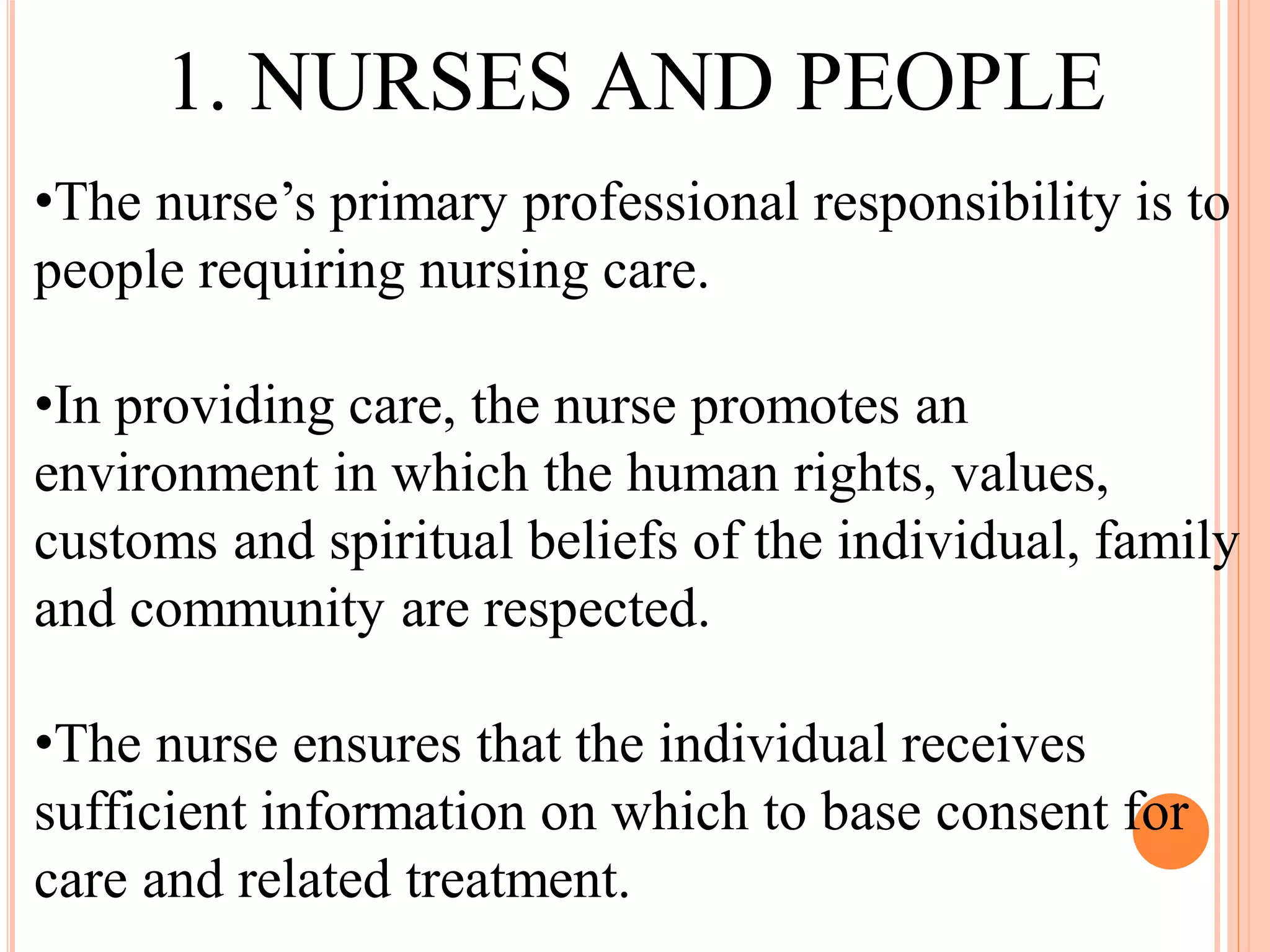 •The nurse’s primary professional responsibility is to
people requiring nursing care.
•In providing care, the nurse promotes an
environment in which the human rights, values,
customs and spiritual beliefs of the individual, family
and community are respected.
•The nurse ensures that the individual receives
sufficient information on which to base consent for
care and related treatment.
1. NURSES AND PEOPLE
 