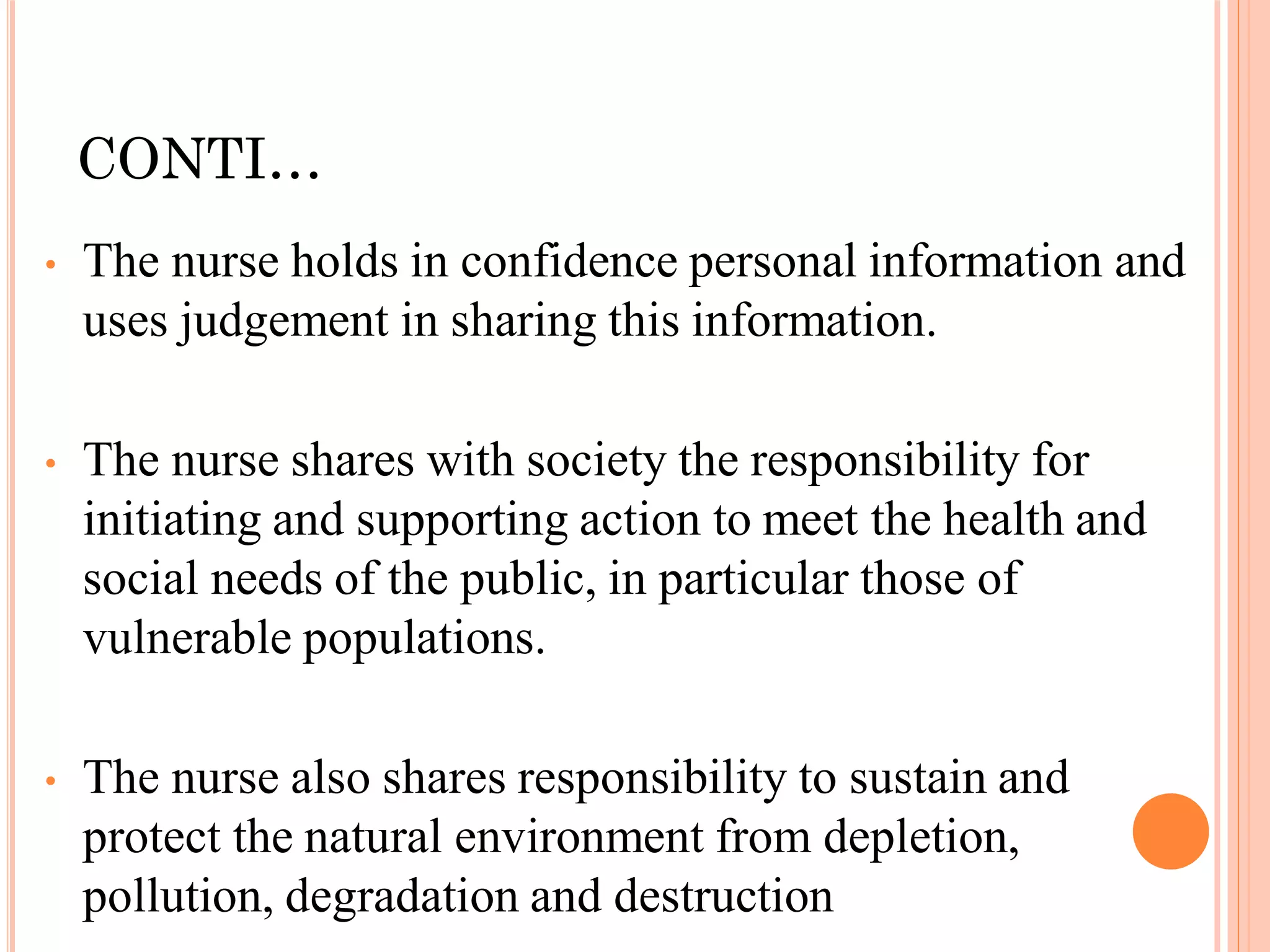 CONTI…
• The nurse holds in confidence personal information and
uses judgement in sharing this information.
• The nurse shares with society the responsibility for
initiating and supporting action to meet the health and
social needs of the public, in particular those of
vulnerable populations.
• The nurse also shares responsibility to sustain and
protect the natural environment from depletion,
pollution, degradation and destruction
 