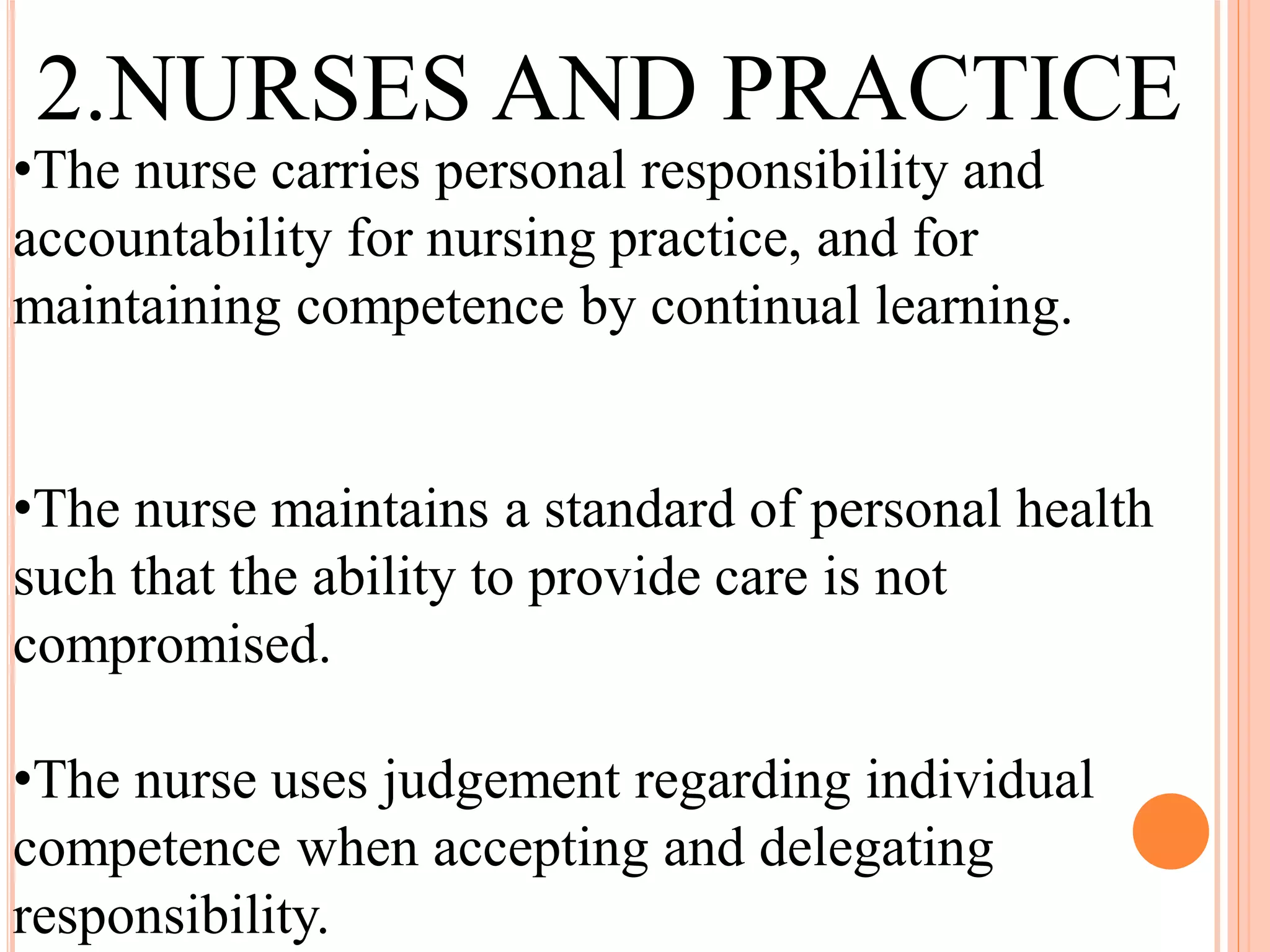 •The nurse carries personal responsibility and
accountability for nursing practice, and for
maintaining competence by continual learning.
•The nurse maintains a standard of personal health
such that the ability to provide care is not
compromised.
•The nurse uses judgement regarding individual
competence when accepting and delegating
responsibility.
2.NURSES AND PRACTICE
 