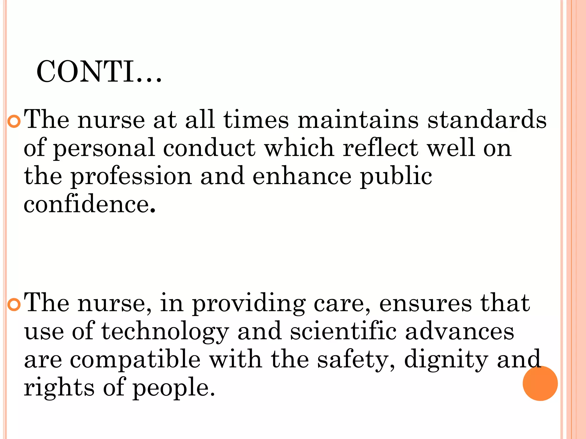 CONTI…
The nurse at all times maintains standards
of personal conduct which reflect well on
the profession and enhance public
confidence.
The nurse, in providing care, ensures that
use of technology and scientific advances
are compatible with the safety, dignity and
rights of people.
 