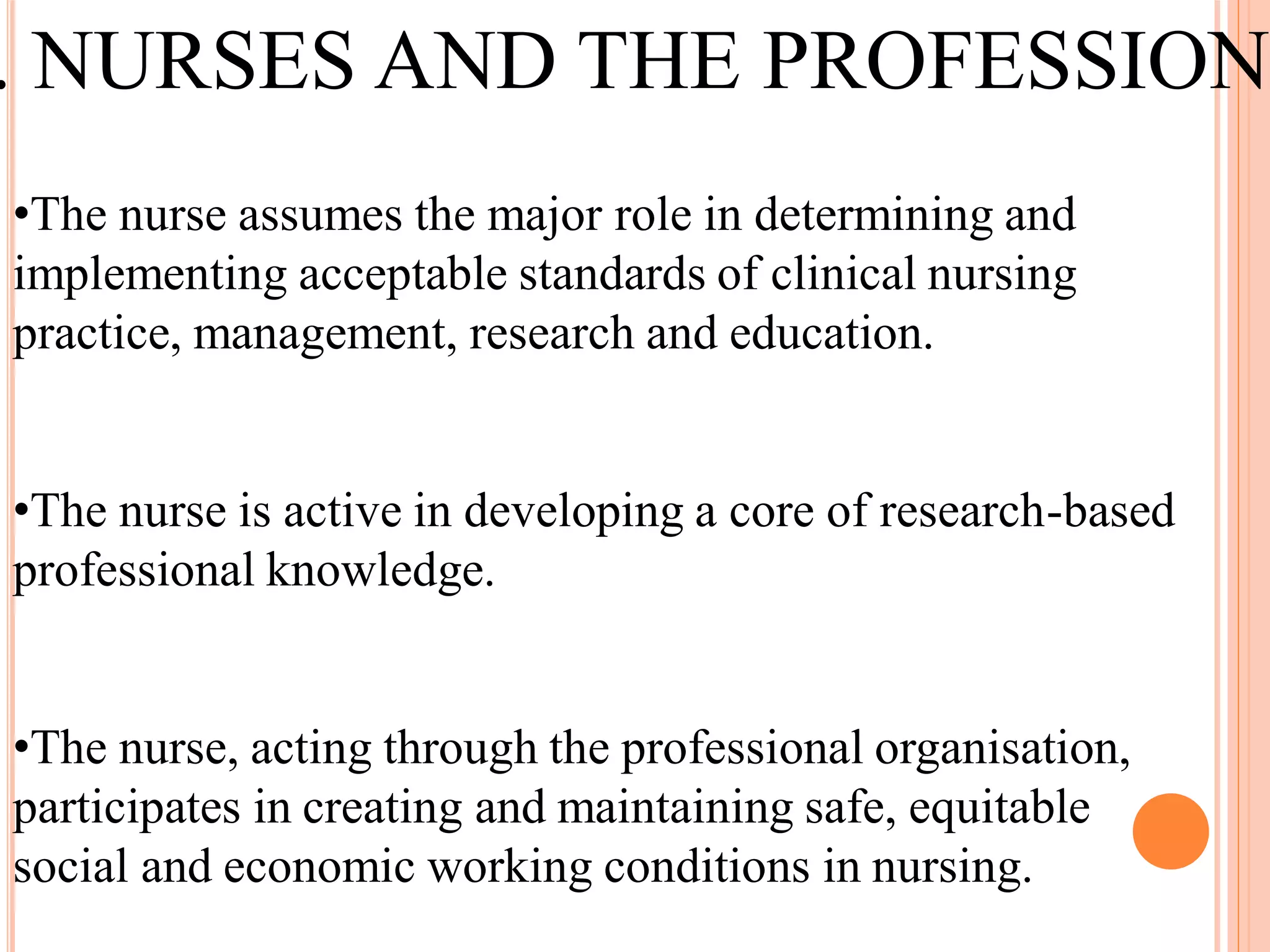 •The nurse assumes the major role in determining and
implementing acceptable standards of clinical nursing
practice, management, research and education.
•The nurse is active in developing a core of research-based
professional knowledge.
•The nurse, acting through the professional organisation,
participates in creating and maintaining safe, equitable
social and economic working conditions in nursing.
. NURSES AND THE PROFESSION
 