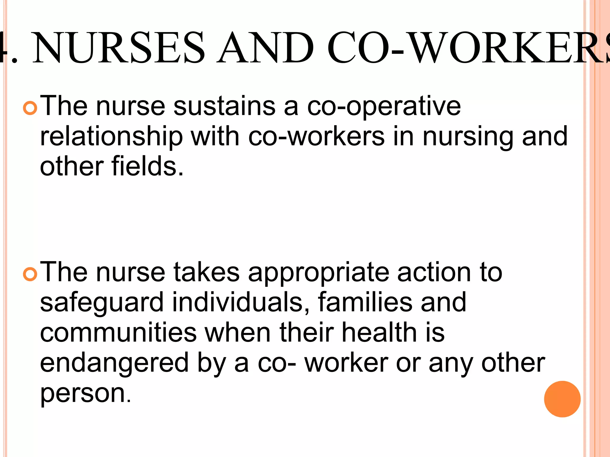 The nurse sustains a co-operative
relationship with co-workers in nursing and
other fields.
The nurse takes appropriate action to
safeguard individuals, families and
communities when their health is
endangered by a co- worker or any other
person.
4. NURSES AND CO-WORKERS
 