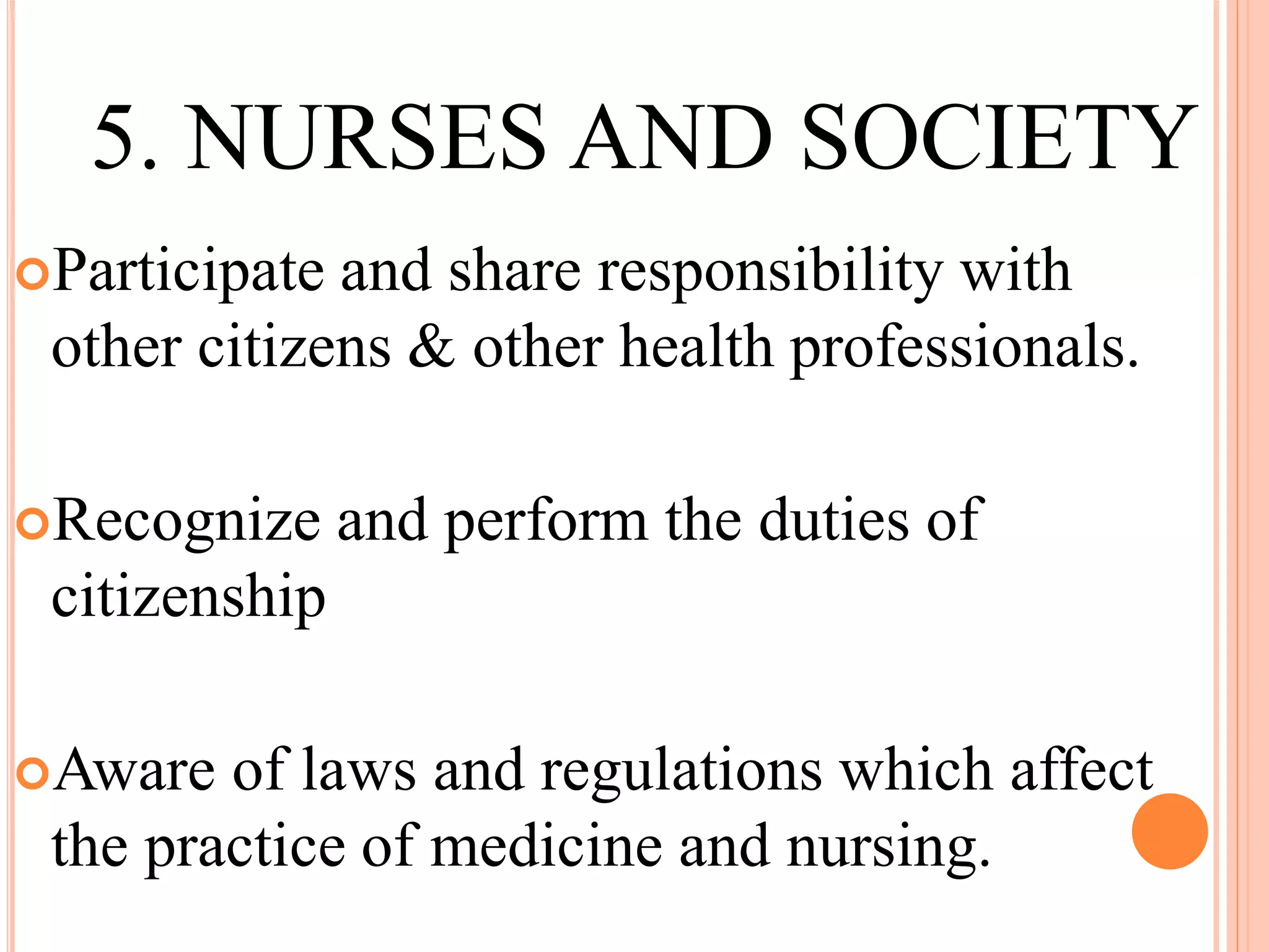 5. NURSES AND SOCIETY
Participate and share responsibility with
other citizens & other health professionals.
Recognize and perform the duties of
citizenship
Aware of laws and regulations which affect
the practice of medicine and nursing.
 