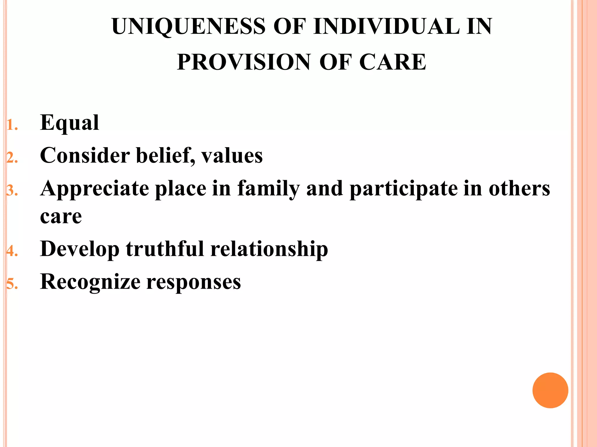 UNIQUENESS OF INDIVIDUAL IN
PROVISION OF CARE
1. Equal
2. Consider belief, values
3. Appreciate place in family and participate in others
care
4. Develop truthful relationship
5. Recognize responses
 