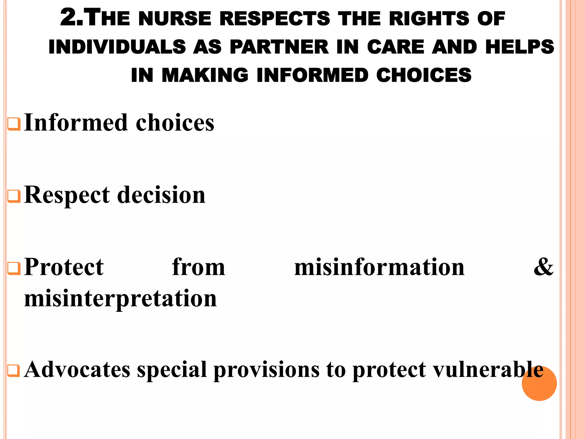 2.THE NURSE RESPECTS THE RIGHTS OF
INDIVIDUALS AS PARTNER IN CARE AND HELPS
IN MAKING INFORMED CHOICES
Informed choices
Respect decision
Protect from misinformation &
misinterpretation
Advocates special provisions to protect vulnerable
 