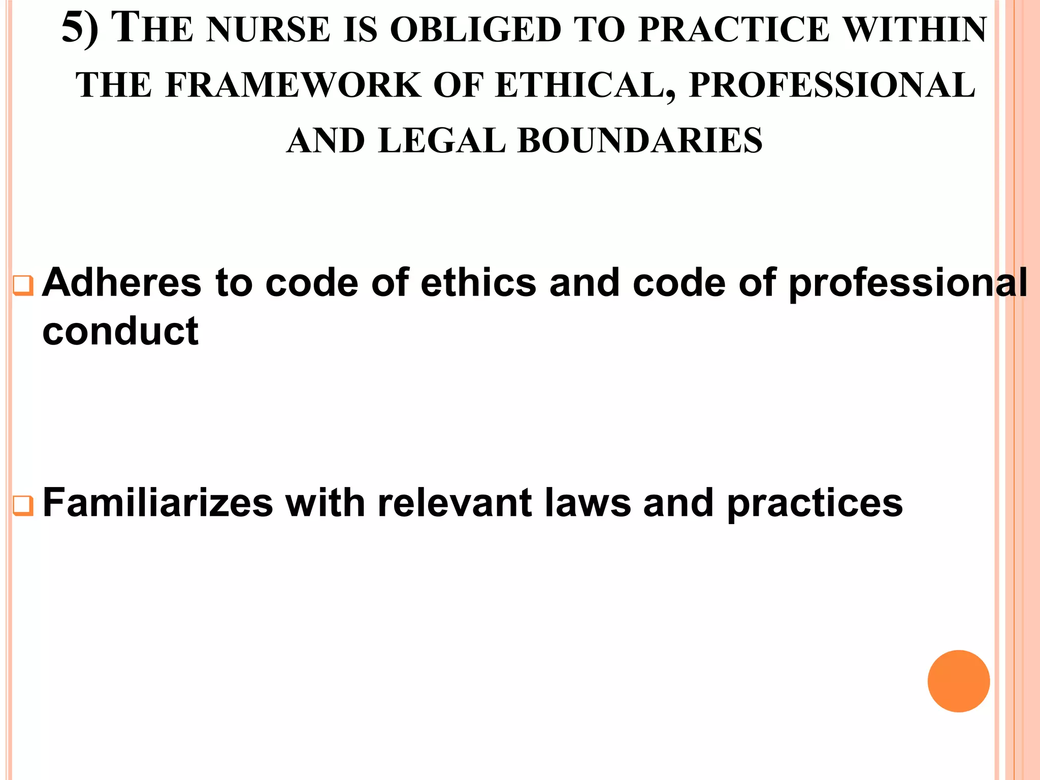 5) THE NURSE IS OBLIGED TO PRACTICE WITHIN
THE FRAMEWORK OF ETHICAL, PROFESSIONAL
AND LEGAL BOUNDARIES
 Adheres to code of ethics and code of professional
conduct
 Familiarizes with relevant laws and practices
 