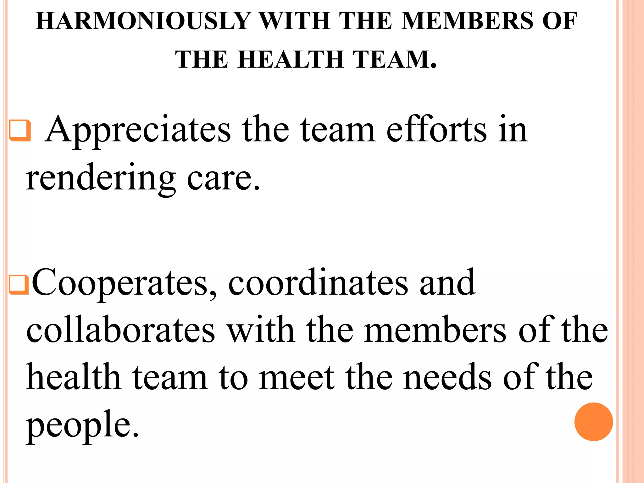 HARMONIOUSLY WITH THE MEMBERS OF
THE HEALTH TEAM.
 Appreciates the team efforts in
rendering care.
Cooperates, coordinates and
collaborates with the members of the
health team to meet the needs of the
people.
 