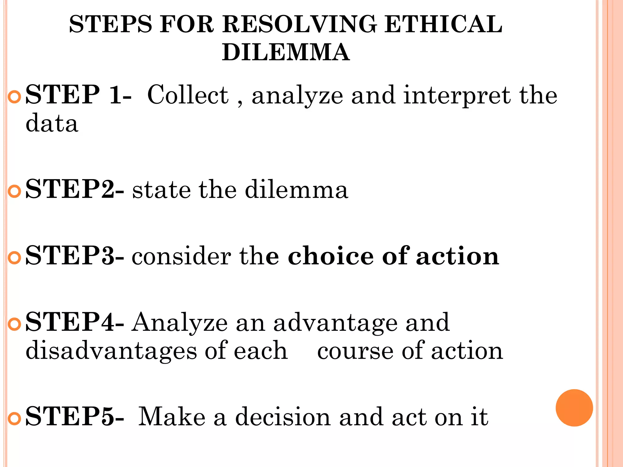 STEPS FOR RESOLVING ETHICAL
DILEMMA
STEP 1- Collect , analyze and interpret the
data
STEP2- state the dilemma
STEP3- consider the choice of action
STEP4- Analyze an advantage and
disadvantages of each course of action
STEP5- Make a decision and act on it
 