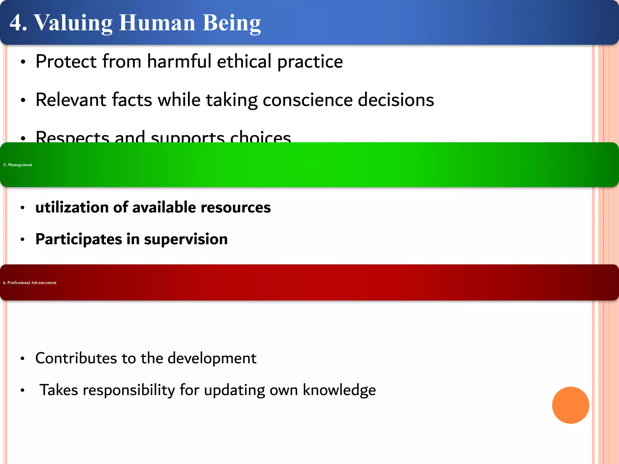 4. Valuing Human Being
• Protect from harmful ethical practice
• Relevant facts while taking conscience decisions
• Respects and supports choices
5. Management
• utilization of available resources
• Participates in supervision
• Uses judgment6. Professional Advancement
• Contributes to the development
• Takes responsibility for updating own knowledge
 