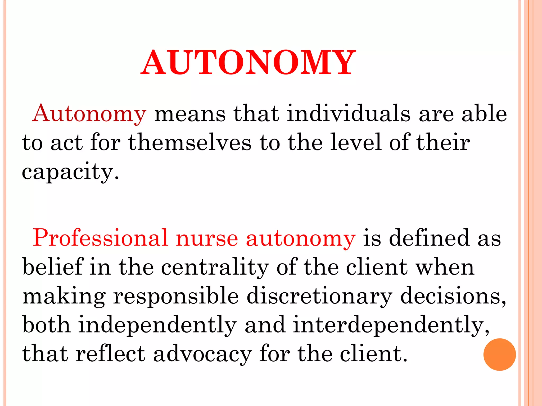 AUTONOMY
Autonomy means that individuals are able
to act for themselves to the level of their
capacity.
Professional nurse autonomy is defined as
belief in the centrality of the client when
making responsible discretionary decisions,
both independently and interdependently,
that reflect advocacy for the client.
 