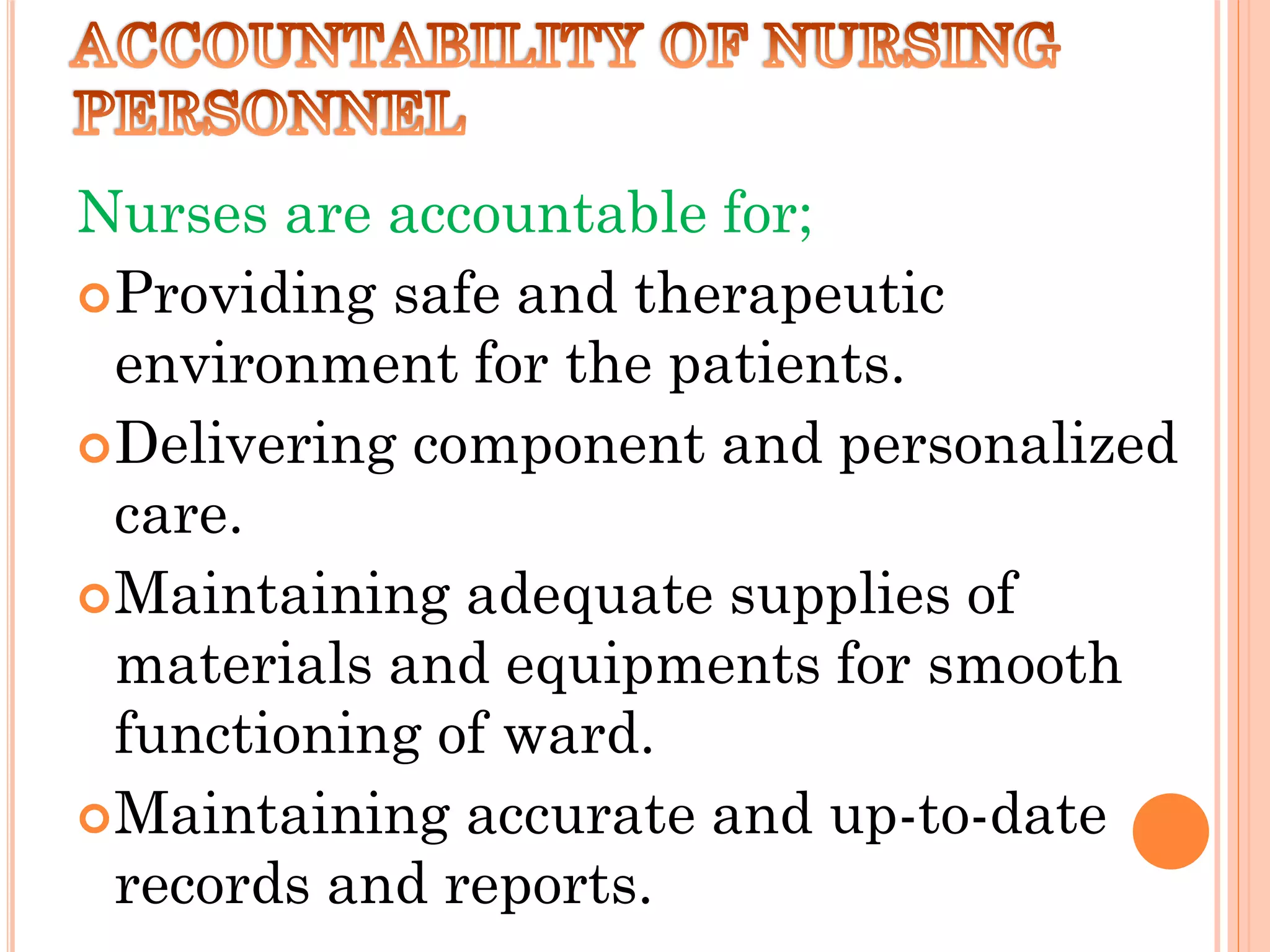 Nurses are accountable for;
Providing safe and therapeutic
environment for the patients.
Delivering component and personalized
care.
Maintaining adequate supplies of
materials and equipments for smooth
functioning of ward.
Maintaining accurate and up-to-date
records and reports.
 
