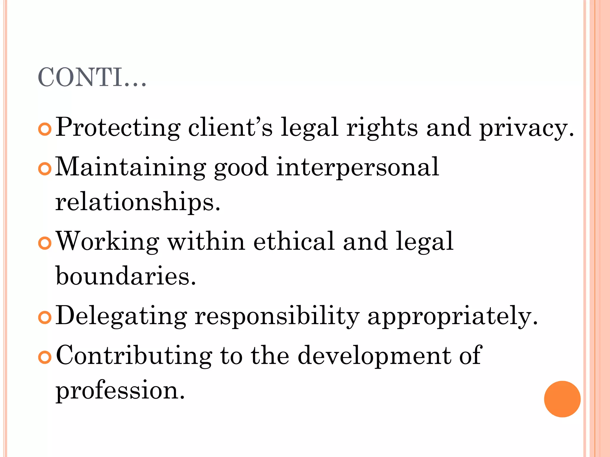 CONTI…
Protecting client’s legal rights and privacy.
Maintaining good interpersonal
relationships.
Working within ethical and legal
boundaries.
Delegating responsibility appropriately.
Contributing to the development of
profession.
 