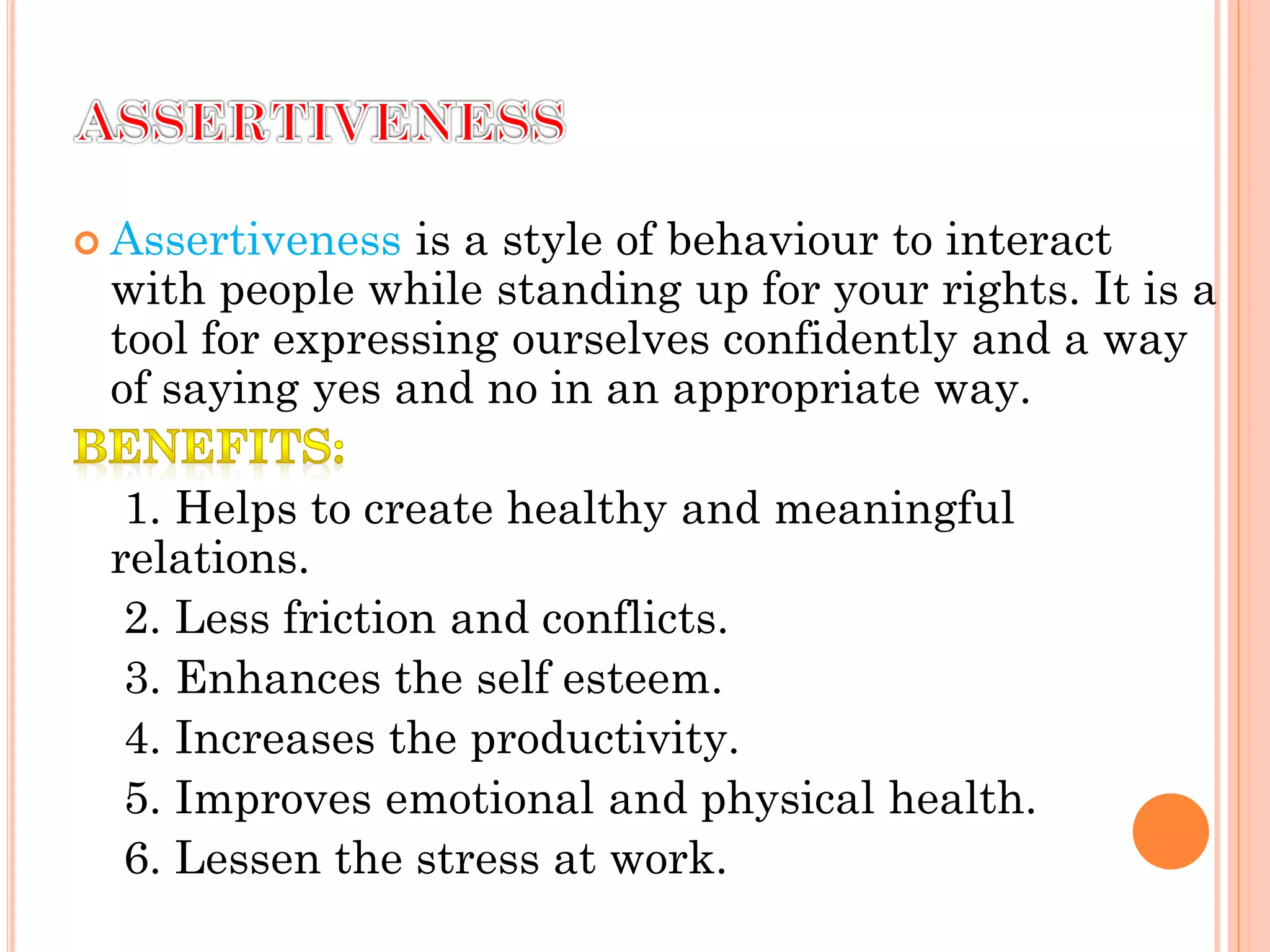  Assertiveness is a style of behaviour to interact
with people while standing up for your rights. It is a
tool for expressing ourselves confidently and a way
of saying yes and no in an appropriate way.
1. Helps to create healthy and meaningful
relations.
2. Less friction and conflicts.
3. Enhances the self esteem.
4. Increases the productivity.
5. Improves emotional and physical health.
6. Lessen the stress at work.
 