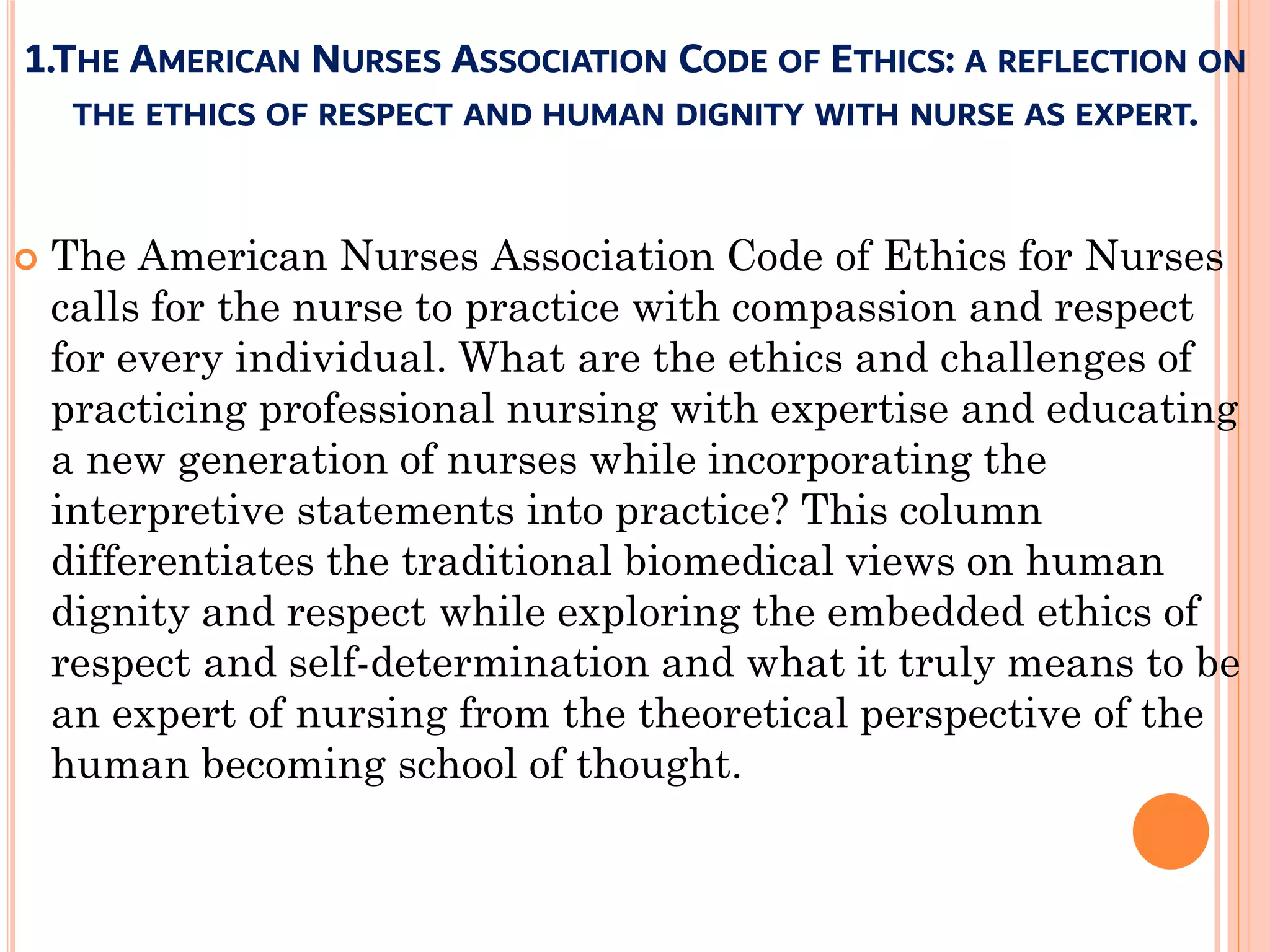1.THE AMERICAN NURSES ASSOCIATION CODE OF ETHICS: A REFLECTION ON
THE ETHICS OF RESPECT AND HUMAN DIGNITY WITH NURSE AS EXPERT.
 The American Nurses Association Code of Ethics for Nurses
calls for the nurse to practice with compassion and respect
for every individual. What are the ethics and challenges of
practicing professional nursing with expertise and educating
a new generation of nurses while incorporating the
interpretive statements into practice? This column
differentiates the traditional biomedical views on human
dignity and respect while exploring the embedded ethics of
respect and self-determination and what it truly means to be
an expert of nursing from the theoretical perspective of the
human becoming school of thought.
 