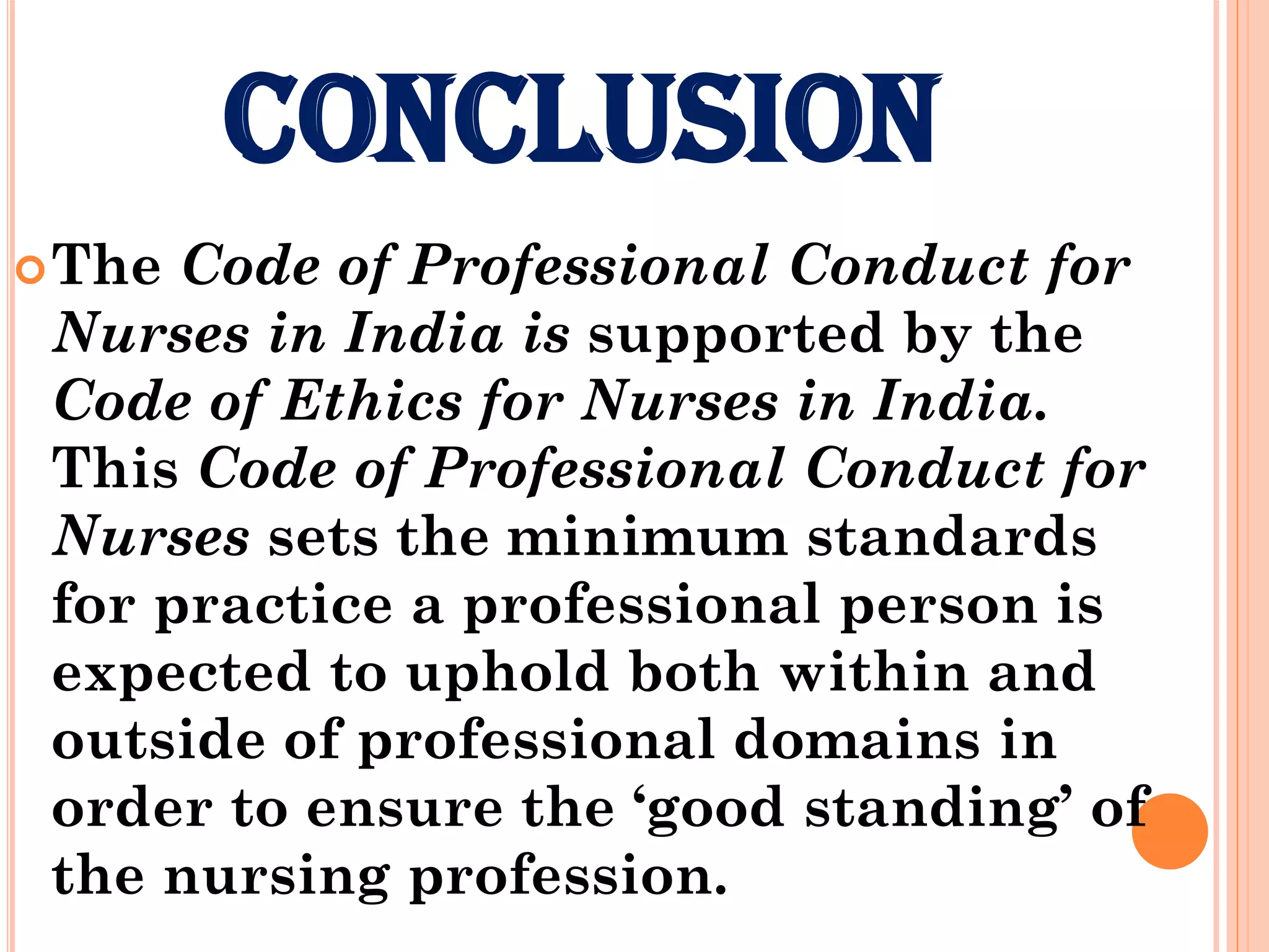 CONCLUSION
The Code of Professional Conduct for
Nurses in India is supported by the
Code of Ethics for Nurses in India.
This Code of Professional Conduct for
Nurses sets the minimum standards
for practice a professional person is
expected to uphold both within and
outside of professional domains in
order to ensure the ‘good standing’ of
the nursing profession.
 