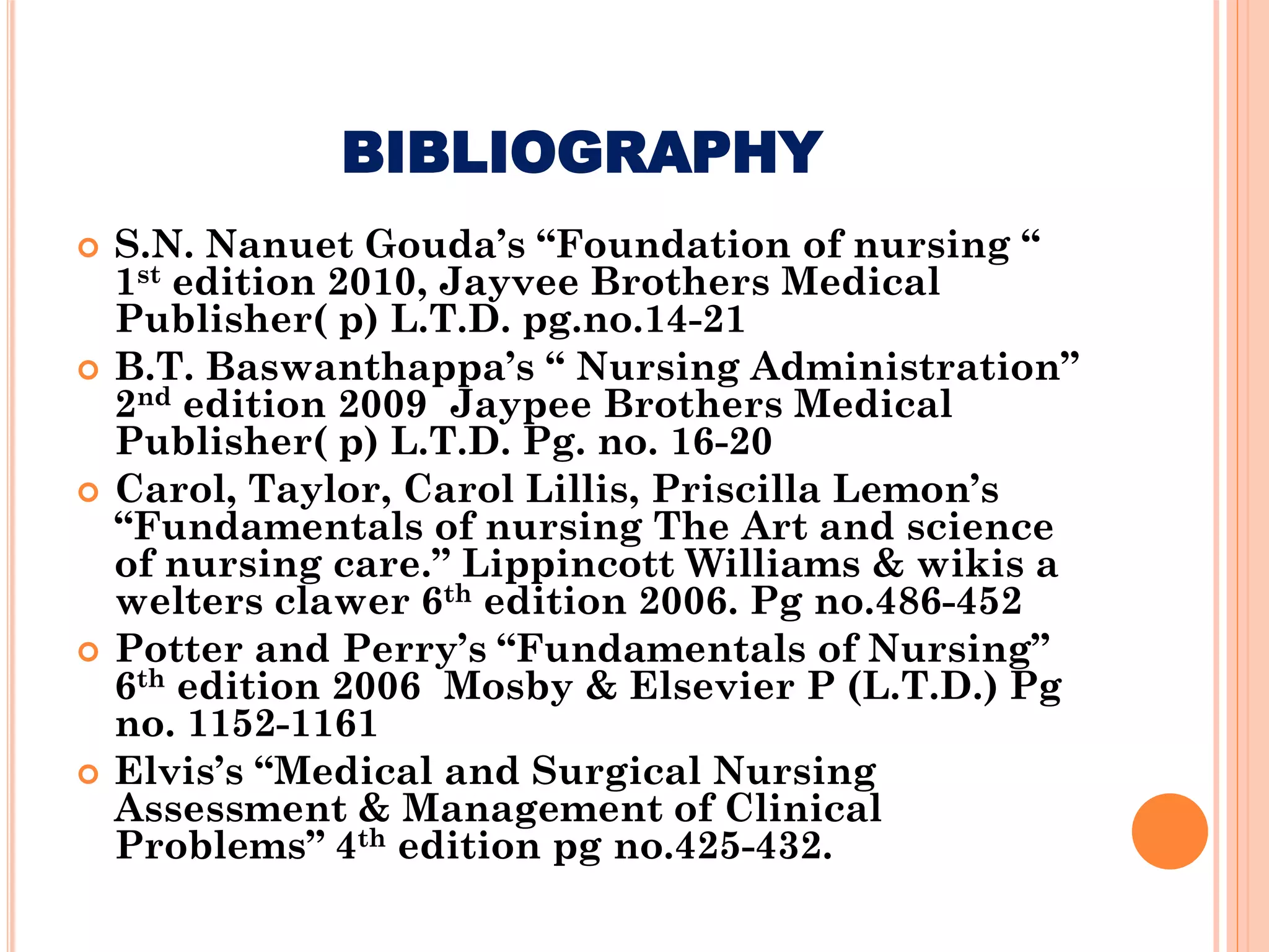 BIBLIOGRAPHY
 S.N. Nanuet Gouda’s “Foundation of nursing “
1st edition 2010, Jayvee Brothers Medical
Publisher( p) L.T.D. pg.no.14-21
 B.T. Baswanthappa’s “ Nursing Administration”
2nd edition 2009 Jaypee Brothers Medical
Publisher( p) L.T.D. Pg. no. 16-20
 Carol, Taylor, Carol Lillis, Priscilla Lemon’s
“Fundamentals of nursing The Art and science
of nursing care.” Lippincott Williams & wikis a
welters clawer 6th edition 2006. Pg no.486-452
 Potter and Perry’s “Fundamentals of Nursing”
6th edition 2006 Mosby & Elsevier P (L.T.D.) Pg
no. 1152-1161
 Elvis’s “Medical and Surgical Nursing
Assessment & Management of Clinical
Problems” 4th edition pg no.425-432.
 