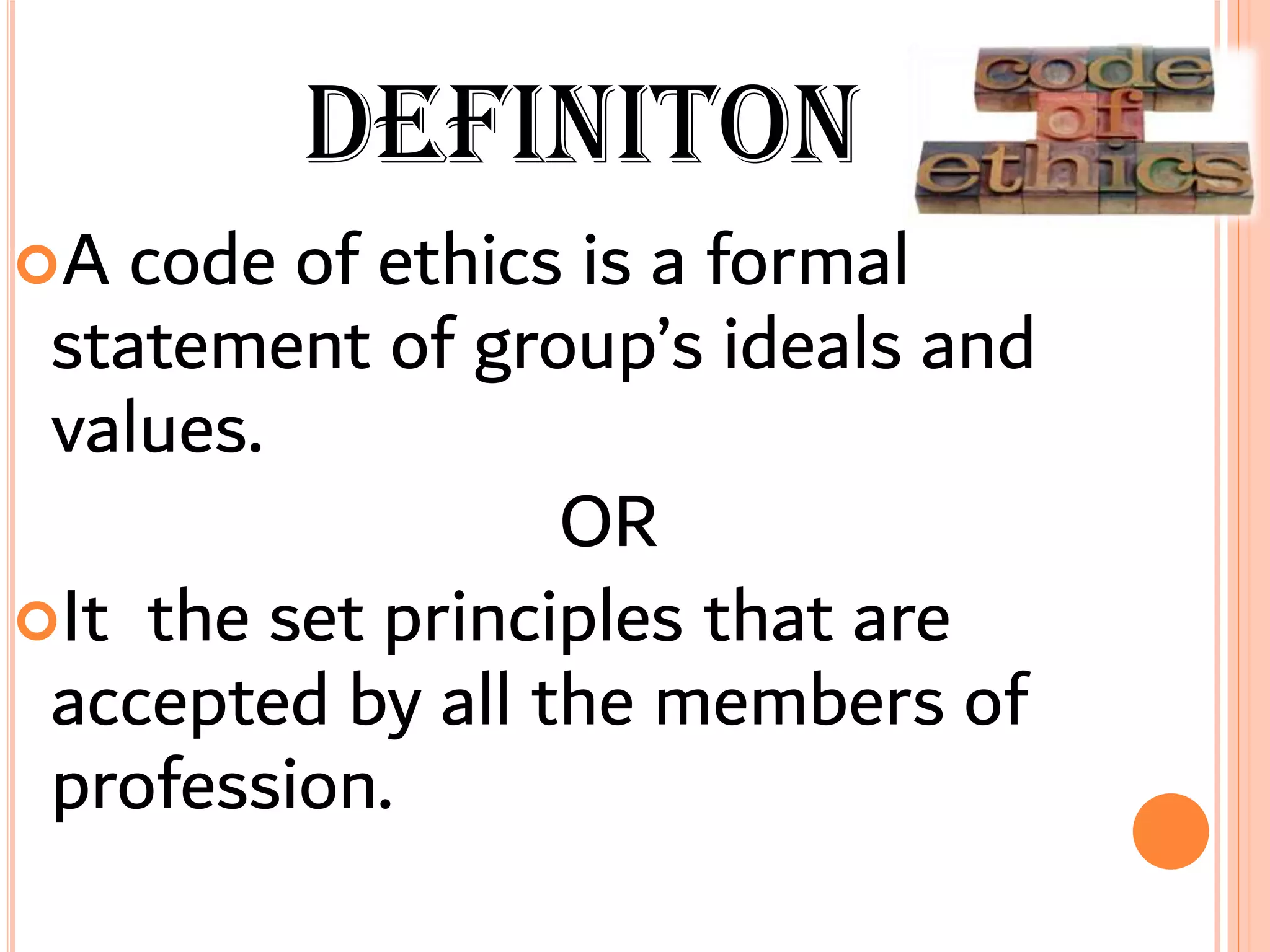 DEFINITON
A code of ethics is a formal
statement of group’s ideals and
values.
OR
It the set principles that are
accepted by all the members of
profession.
 