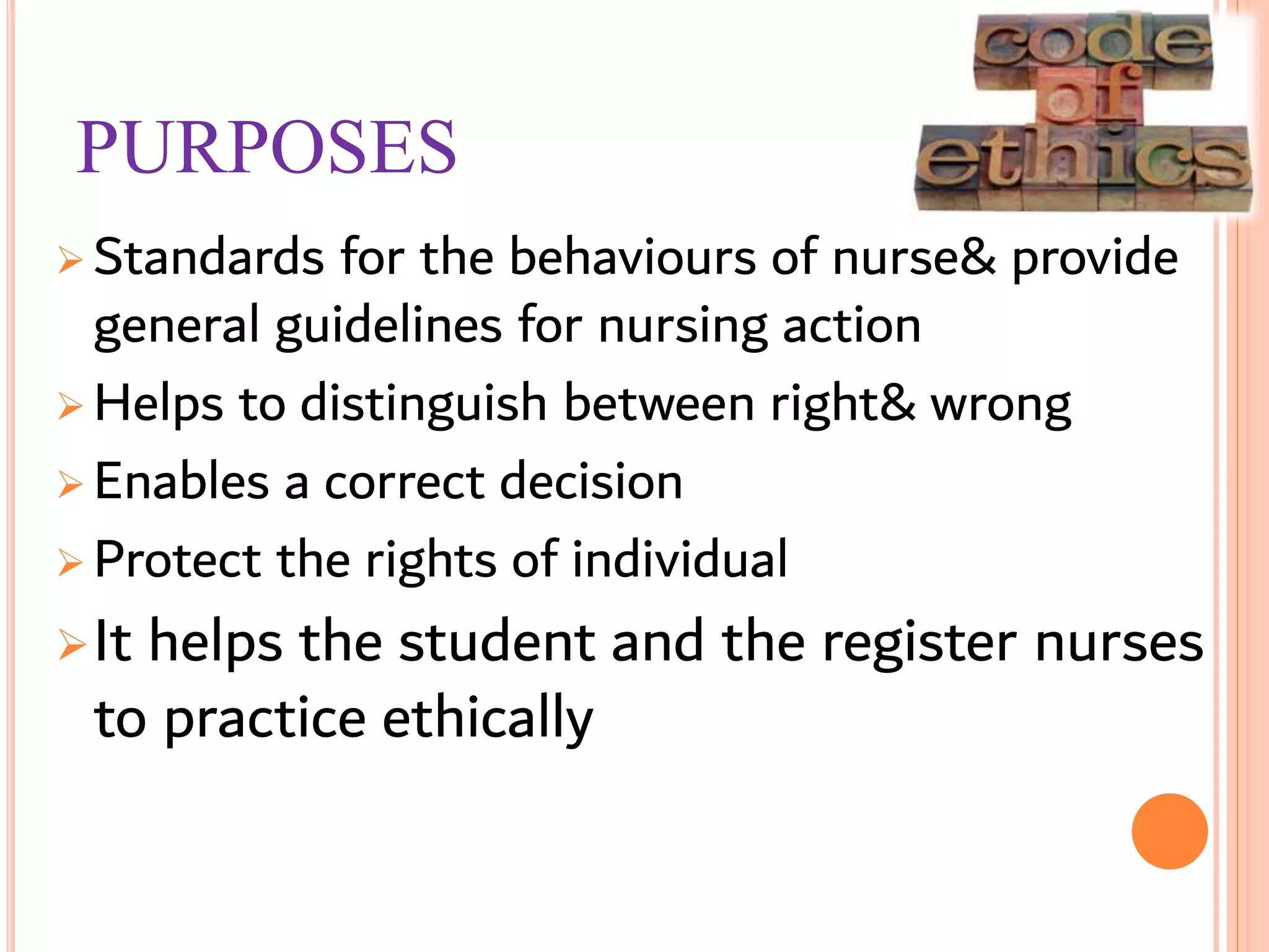 PURPOSES
 Standards for the behaviours of nurse& provide
general guidelines for nursing action
 Helps to distinguish between right& wrong
 Enables a correct decision
 Protect the rights of individual
It helps the student and the register nurses
to practice ethically
 