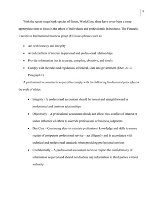 3


   With the recent mega bankruptcies of Enron, WorldCom, there have never been a more

appropriate time to focus is the ethics of individuals and professionals in business. The Financial

Executives International business group (FEI) uses phrases such as:


       Act with honesty and integrity

       Avoid conflicts of interest in personal and professional relationships

       Provide information that is accurate, complete, objective, and timely

       Comply with the rules and regulations of federal, state and government (Eber, 2010,

       Paragraph 1).

   A professional accountant is required to comply with the following fundamental principles in

the code of ethics:


           Integrity - A professional accountant should be honest and straightforward in

           professional and business relationships

           Objectively – A professional accountant should not allow bias, conflict of interest or

           undue influence of others to override professional or business judgments

           Due Care – Continuing duty to maintain professional knowledge and skills to ensure

           receipt of competent professional service – act diligently and in accordance with

           technical and professional standards when providing professional services

           Confidentially – A professional accountant needs to respect the confidentially of

           information acquired and should not disclose any information to third parties without

           authority
 