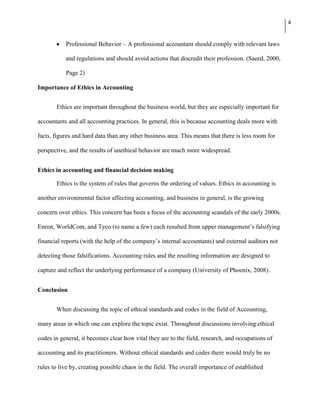 4


           Professional Behavior – A professional accountant should comply with relevant laws

           and regulations and should avoid actions that discredit their profession. (Saeed, 2000,

           Page 2)

Importance of Ethics in Accounting


       Ethics are important throughout the business world, but they are especially important for

accountants and all accounting practices. In general, this is because accounting deals more with

facts, figures and hard data than any other business area. This means that there is less room for

perspective, and the results of unethical behavior are much more widespread.


Ethics in accounting and financial decision making

       Ethics is the system of rules that governs the ordering of values. Ethics in accounting is

another environmental factor affecting accounting, and business in general, is the growing

concern over ethics. This concern has been a focus of the accounting scandals of the early 2000s.

Enron, WorldCom, and Tyco (to name a few) each resulted from upper management’s falsifying

financial reports (with the help of the company’s internal accountants) and external auditors not

detecting those falsifications. Accounting rules and the resulting information are designed to

capture and reflect the underlying performance of a company (University of Phoenix, 2008).


Conclusion


       When discussing the topic of ethical standards and codes in the field of Accounting,

many areas in which one can explore the topic exist. Throughout discussions involving ethical

codes in general, it becomes clear how vital they are to the field, research, and occupations of

accounting and its practitioners. Without ethical standards and codes there would truly be no

rules to live by, creating possible chaos in the field. The overall importance of established
 