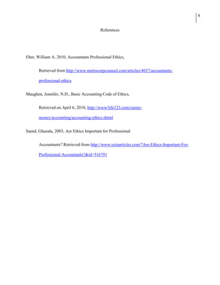 6


                                          References




Eber, William A. 2010, Accountants Professional Ethics,


       Retrieved from http://www.metrocorpcounsel.com/articles/4037/accountants-

       professional-ethics


Maughen, Jennifer, N.D., Basic Accounting Code of Ethics,


       Retrieved on April 6, 2010, http://www/life123.com/career-

       money/accounting/accounting-ethics.shtml


Saeed, Ghazala, 2003, Are Ethics Important for Professional


       Accountants? Retrieved from http://www.ezinarticles.com/?Are-Ethics-Important-For-

       Professional-Accountants?&id=516791
 