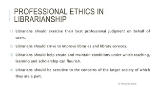 PROFESSIONAL ETHICS IN
LIBRARIANSHIP
1) Librarians should exercise their best professional judgment on behalf of
users.
2) Librarians should strive to improve libraries and library services.
3) Librarians should help create and maintain conditions under which teaching,
learning and scholarship can flourish.
4) Librarians should be sensitive to the concerns of the larger society of which
they are a part.
DR. IRFAN UL HAQ AKHOON
 