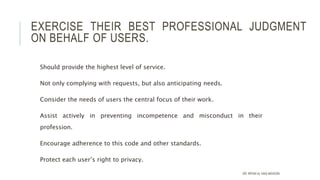 EXERCISE THEIR BEST PROFESSIONAL JUDGMENT
ON BEHALF OF USERS.
Should provide the highest level of service.
Not only complying with requests, but also anticipating needs.
Consider the needs of users the central focus of their work.
Assist actively in preventing incompetence and misconduct in their
profession.
Encourage adherence to this code and other standards.
Protect each user’s right to privacy.
DR. IRFAN UL HAQ AKHOON
 