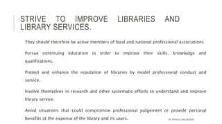 STRIVE TO IMPROVE LIBRARIES AND
LIBRARY SERVICES.
They should therefore be active members of local and national professional associations
Pursue continuing education in order to improve their: skills, knowledge and
qualifications.
Protect and enhance the reputation of libraries by model professional conduct and
service.
Involve themselves in research and other systematic efforts to understand and improve
library service.
Avoid situations that could compromise professional judgement or provide personal
benefits at the expense of the library and its users. DR. IRFAN UL HAQ AKHOON
 