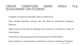 CREATE CONDITIONS UNDER WHICH T/L&
SCHOLARSHIP CAN FLOURISH
Freedom of inquiry & thoughts and its expression.
They should therefore, ensure the free flow of information between
libraries.
Allow access to the library holdings and services to everyone in need of
information.
Avoid bias in the acquisition and presentation of information.
Resist efforts to remove library materials or restrict intellectual freedom.
DR. IRFAN UL HAQ AKHOON
 
