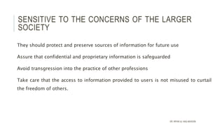 SENSITIVE TO THE CONCERNS OF THE LARGER
SOCIETY
They should protect and preserve sources of information for future use
Assure that confidential and proprietary information is safeguarded
Avoid transgression into the practice of other professions
Take care that the access to information provided to users is not misused to curtail
the freedom of others.
DR. IRFAN UL HAQ AKHOON
 