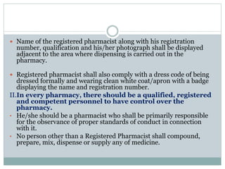  Name of the registered pharmacist along with his registration
number, qualification and his/her photograph shall be displayed
adjacent to the area where dispensing is carried out in the
pharmacy.
 Registered pharmacist shall also comply with a dress code of being
dressed formally and wearing clean white coat/apron with a badge
displaying the name and registration number.
II.In every pharmacy, there should be a qualified, registered
and competent personnel to have control over the
pharmacy.
• He/she should be a pharmacist who shall be primarily responsible
for the observance of proper standards of conduct in connection
with it.
• No person other than a Registered Pharmacist shall compound,
prepare, mix, dispense or supply any of medicine.
 