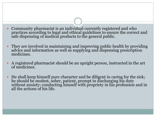  Community pharmacist is an individual currently registered and who
practices according to legal and ethical guidelines to ensure the correct and
safe dispensing of medical products to the general public.
 They are involved in maintaining and improving public health by providing
advice and information as well as supplying and dispensing prescription
medicines.
 A registered pharmacist should be an upright person, instructed in the art
of medicines.
 He shall keep himself pure character and be diligent in caring for the sick;
he should be modest, sober, patient, prompt in discharging his duty
without anxiety; conducting himself with propriety in his profession and in
all the actions of his life.
 