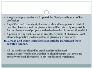  A registered pharmacist shall uphold the dignity and honour of his
profession.
 A qualified and competent pharmacist should have personal control
over the pharmacy and the pharmacist shall be primarily responsible
for the observance of proper standards of conduct in connection with it.
 A person having qualification in any other system of pharmacy is not
allowed to practice modern system of pharmacy in any form.
III.Drugs and other ingredients should be purchased from
reputed source.
• All the medicines should be purchased from licensed
manufacturer/wholesaler. Further he should ensure that these are
properly stocked, if required in air- conditioned warehouse.
 