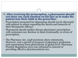 V. After receiving the prescription, a pharmacist should
not show any such emotion on his face as to make the
patient lose their faith in the prescriber.
• Prescription presented for dispensing should not be discussed
with patient or others regarding the merits and demerits of
their therapeutic efficacy.
• Pharmacist should neither discuss physicians' prescription
with customers nor disclose to them irrationality or errors of
prescription.
 The Pharmacy Act, 1948 mentions above statements.
However, over a period of progress of pharmacy profession
and expectations from pharmacists at global level, Pharmacy
Practice Regulation 2015 was reframed in interest of
providing effective pharmaceutical care.
 