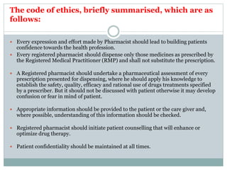 The code of ethics, briefly summarised, which are as
follows:
 Every expression and effort made by Pharmacist should lead to building patients
confidence towards the health profession.
 Every registered pharmacist should dispense only those medicines as prescribed by
the Registered Medical Practitioner (RMP) and shall not substitute the prescription.
 A Registered pharmacist should undertake a pharmaceutical assessment of every
prescription presented for dispensing, where he should apply his knowledge to
establish the safety, quality, efficacy and rational use of drugs treatments specified
by a prescriber. But it should not be discussed with patient otherwise it may develop
confusion or fear in mind of patient.
 Appropriate information should be provided to the patient or the care giver and,
where possible, understanding of this information should be checked.
 Registered pharmacist should initiate patient counselling that will enhance or
optimize drug therapy.
 Patient confidentiality should be maintained at all times.
 