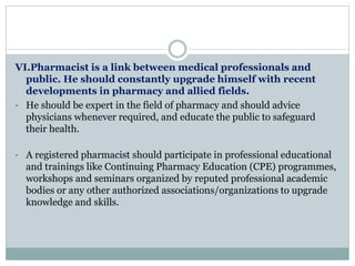VI.Pharmacist is a link between medical professionals and
public. He should constantly upgrade himself with recent
developments in pharmacy and allied fields.
• He should be expert in the field of pharmacy and should advice
physicians whenever required, and educate the public to safeguard
their health.
• A registered pharmacist should participate in professional educational
and trainings like Continuing Pharmacy Education (CPE) programmes,
workshops and seminars organized by reputed professional academic
bodies or any other authorized associations/organizations to upgrade
knowledge and skills.
 