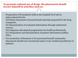 To promote rational use of drugs, the pharmacist should
involve himself in activities such as:
 Preparation of formularies both at the hospital level and at
state/national levels.
(i)Critical assessment of promotional materials prepared by the drug
companies.
(ii) Dissemination of evaluated information through authorized
sources.
(iii) Organize educational programmes for health professionals.
(iv) Preparation and dissemination of patient information leaflets
(PIL).
 For promotion of business or for personnel benefit community
pharmacist should not recommend name of any medical practitioner to
patients.
 