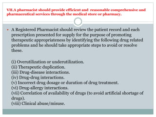 VII.A pharmacist should provide efficient and reasonable comprehensive and
pharmaceutical services through the medical store or pharmacy.
 A Registered Pharmacist should review the patient record and each
prescription presented for supply for the purpose of promoting
therapeutic appropriateness by identifying the following drug related
problems and he should take appropriate steps to avoid or resolve
these.
(i) Overutilization or underutilization.
(ii) Therapeutic duplication.
(iii) Drug-disease interactions.
(iv) Drug-drug interactions.
(v) Incorrect drug dosage or duration of drug treatment.
(vi) Drug-allergy interactions.
(vii) Correlation of availability of drugs (to avoid artificial shortage of
drugs).
(viii) Clinical abuse/misuse.
 