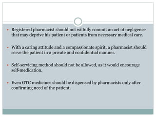  Registered pharmacist should not wilfully commit an act of negligence
that may deprive his patient or patients from necessary medical care.
 With a caring attitude and a compassionate spirit, a pharmacist should
serve the patient in a private and confidential manner.
 Self-servicing method should not be allowed, as it would encourage
self-medication.
 Even OTC medicines should be dispensed by pharmacists only after
confirming need of the patient.
 