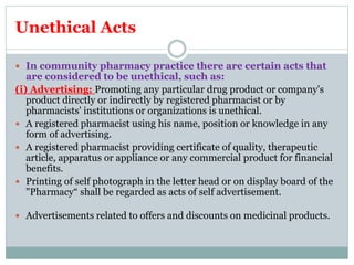Unethical Acts
 In community pharmacy practice there are certain acts that
are considered to be unethical, such as:
(i) Advertising: Promoting any particular drug product or company's
product directly or indirectly by registered pharmacist or by
pharmacists' institutions or organizations is unethical.
 A registered pharmacist using his name, position or knowledge in any
form of advertising.
 A registered pharmacist providing certificate of quality, therapeutic
article, apparatus or appliance or any commercial product for financial
benefits.
 Printing of self photograph in the letter head or on display board of the
"Pharmacy“ shall be regarded as acts of self advertisement.
 Advertisements related to offers and discounts on medicinal products.
 