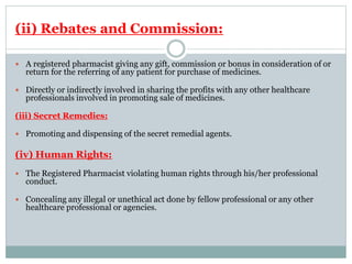 (ii) Rebates and Commission:
 A registered pharmacist giving any gift, commission or bonus in consideration of or
return for the referring of any patient for purchase of medicines.
 Directly or indirectly involved in sharing the profits with any other healthcare
professionals involved in promoting sale of medicines.
(iii) Secret Remedies:
 Promoting and dispensing of the secret remedial agents.
(iv) Human Rights:
 The Registered Pharmacist violating human rights through his/her professional
conduct.
 Concealing any illegal or unethical act done by fellow professional or any other
healthcare professional or agencies.
 
