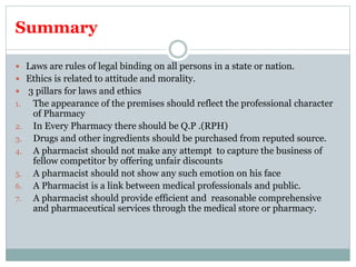 Summary
 Laws are rules of legal binding on all persons in a state or nation.
 Ethics is related to attitude and morality.
 3 pillars for laws and ethics
1. The appearance of the premises should reflect the professional character
of Pharmacy
2. In Every Pharmacy there should be Q.P .(RPH)
3. Drugs and other ingredients should be purchased from reputed source.
4. A pharmacist should not make any attempt to capture the business of
fellow competitor by offering unfair discounts
5. A pharmacist should not show any such emotion on his face
6. A Pharmacist is a link between medical professionals and public.
7. A pharmacist should provide efficient and reasonable comprehensive
and pharmaceutical services through the medical store or pharmacy.
 