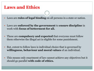 Laws and Ethics
 Laws are rules of legal binding on all persons in a state or nation.
 Laws are enforced by the government to ensure discipline in
work with focus of betterment for all.
 These are compulsory and expected that everyone must follow
them otherwise the illegal act is eligible for some punishment.
 But, extent to follow laws is individual choice that is governed by
willingness, behaviour and moral values of an individual.
 This means only enactment of law cannot achieve any objectives but it
should go parallel with code of ethics.
 