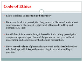 Code of Ethics
 Ethics is related to attitude and morality.
 For example, all the prescription drugs must be dispensed under direct
supervision of a pharmacist is statement of law made in Drug and
Cosmetic Act, 1940.
 But till date, it is not completely followed in India. Many prescription
drugs are dispensed upon demand, by patient or care giver without
prescription and sometimes without a valid prescription.
 Since, moral values of pharmacists are weak and attitude is only to
sale the drugs, which keeps them deviating from ethical and legal
practice.
 