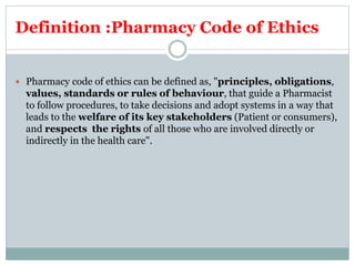 Definition :Pharmacy Code of Ethics
 Pharmacy code of ethics can be defined as, "principles, obligations,
values, standards or rules of behaviour, that guide a Pharmacist
to follow procedures, to take decisions and adopt systems in a way that
leads to the welfare of its key stakeholders (Patient or consumers),
and respects the rights of all those who are involved directly or
indirectly in the health care".
 