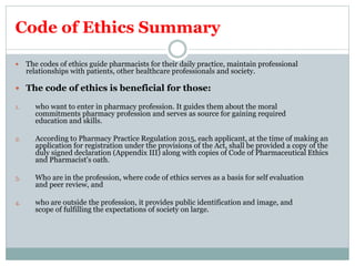 Code of Ethics Summary
 The codes of ethics guide pharmacists for their daily practice, maintain professional
relationships with patients, other healthcare professionals and society.
 The code of ethics is beneficial for those:
1. who want to enter in pharmacy profession. It guides them about the moral
commitments pharmacy profession and serves as source for gaining required
education and skills.
2. According to Pharmacy Practice Regulation 2015, each applicant, at the time of making an
application for registration under the provisions of the Act, shall be provided a copy of the
duly signed declaration (Appendix III) along with copies of Code of Pharmaceutical Ethics
and Pharmacist's oath.
3. Who are in the profession, where code of ethics serves as a basis for self evaluation
and peer review, and
4. who are outside the profession, it provides public identification and image, and
scope of fulfilling the expectations of society on large.
 