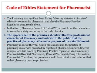 Code of Ethics Statement for Pharmacist
 The Pharmacy Act 1948 has been listing following statement of code of
ethics for community pharmacist and also the Pharmacy Practice
Regulation 2015 recalls these.
 In that turn, Pharmacy Council of India (PCI) expect from their members
to serve the society according to the code of ethics.
I. The appearance of the premises should reflect the professional
character of Pharmacy and indicate to the public that the
practice of pharmacy is the main purpose of the establishment.
 Pharmacy is one of the vital health professions and the practice of
pharmacy is a service provided by registered pharmacists under different
designations laid down by Pharmacy Practice regulation viz. Community
Pharmacist/Hospital Pharmacist/ Clinical Pharmacist/Drug Information
Pharmacist. Therefore, the premises should have interior and exterior that
reflect pharmacy practice profession.
 